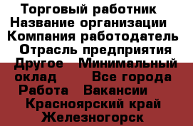 Торговый работник › Название организации ­ Компания-работодатель › Отрасль предприятия ­ Другое › Минимальный оклад ­ 1 - Все города Работа » Вакансии   . Красноярский край,Железногорск г.